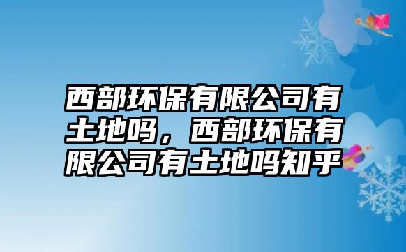 西部環(huán)保有限公司有土地嗎，西部環(huán)保有限公司有土地嗎知乎