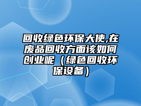 回收綠色環(huán)保大使,在廢品回收方面該如何創(chuàng)業(yè)呢（綠色回收環(huán)保設備）