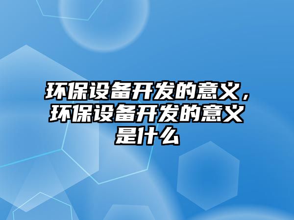 環(huán)保設備開發(fā)的意義，環(huán)保設備開發(fā)的意義是什么