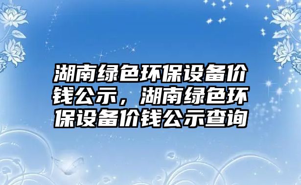 湖南綠色環(huán)保設備價錢公示，湖南綠色環(huán)保設備價錢公示查詢