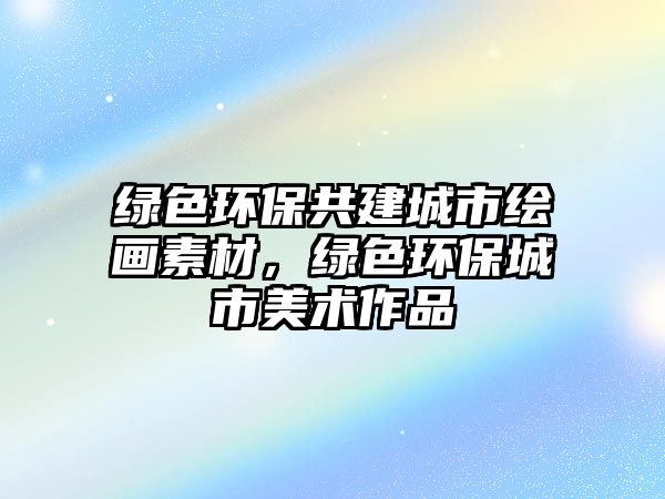 綠色環(huán)保共建城市繪畫素材，綠色環(huán)保城市美術作品