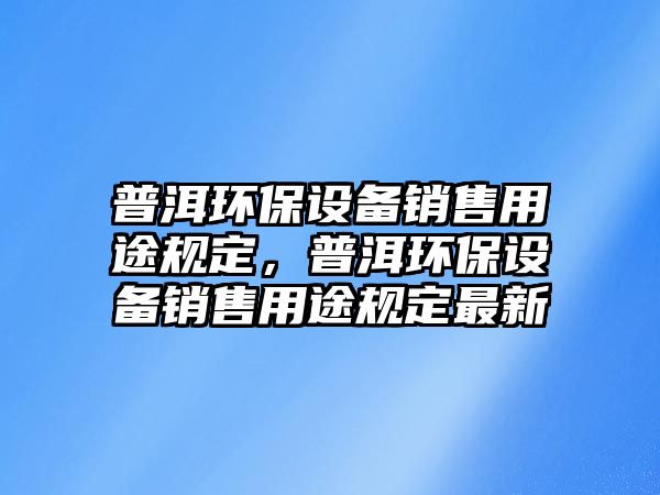 普洱環(huán)保設(shè)備銷售用途規(guī)定，普洱環(huán)保設(shè)備銷售用途規(guī)定最新