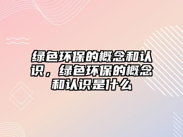 綠色環(huán)保的概念和認識，綠色環(huán)保的概念和認識是什么