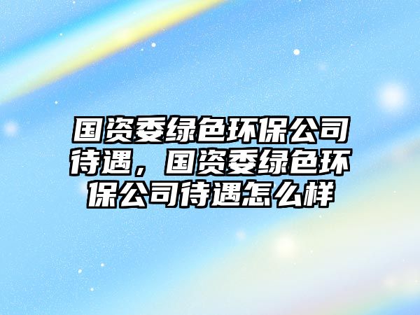 國資委綠色環(huán)保公司待遇，國資委綠色環(huán)保公司待遇怎么樣