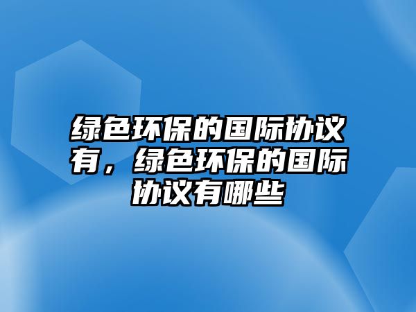 綠色環(huán)保的國(guó)際協(xié)議有，綠色環(huán)保的國(guó)際協(xié)議有哪些