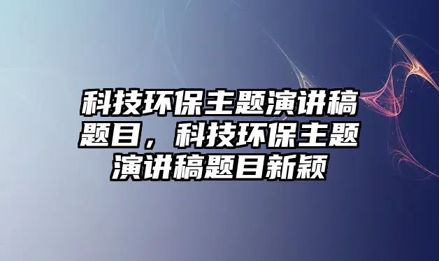 科技環(huán)保主題演講稿題目，科技環(huán)保主題演講稿題目新穎