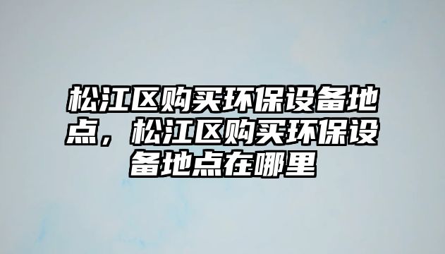 松江區(qū)購買環(huán)保設備地點，松江區(qū)購買環(huán)保設備地點在哪里