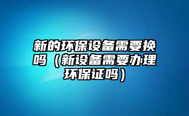 新的環(huán)保設(shè)備需要換嗎（新設(shè)備需要辦理環(huán)保證嗎）