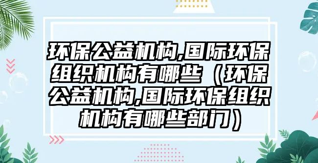 環(huán)保公益機(jī)構(gòu),國(guó)際環(huán)保組織機(jī)構(gòu)有哪些（環(huán)保公益機(jī)構(gòu),國(guó)際環(huán)保組織機(jī)構(gòu)有哪些部門(mén)）