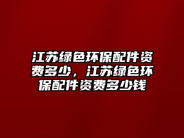 江蘇綠色環(huán)保配件資費(fèi)多少，江蘇綠色環(huán)保配件資費(fèi)多少錢