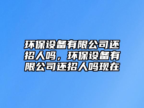 環(huán)保設備有限公司還招人嗎，環(huán)保設備有限公司還招人嗎現在