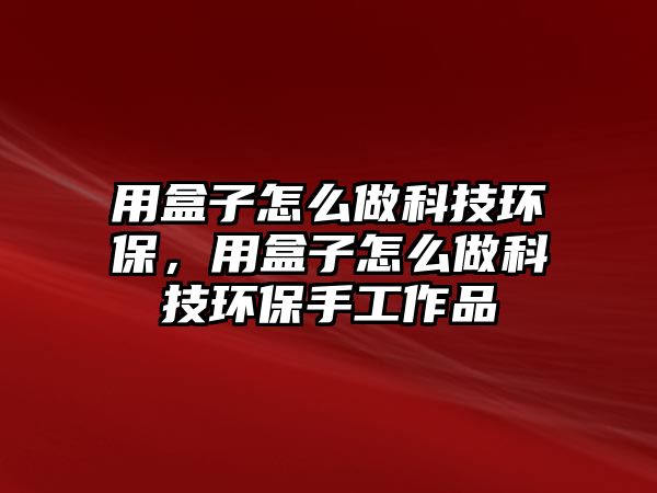 用盒子怎么做科技環(huán)保，用盒子怎么做科技環(huán)保手工作品