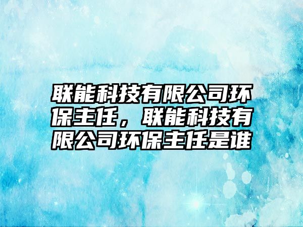 聯能科技有限公司環(huán)保主任，聯能科技有限公司環(huán)保主任是誰