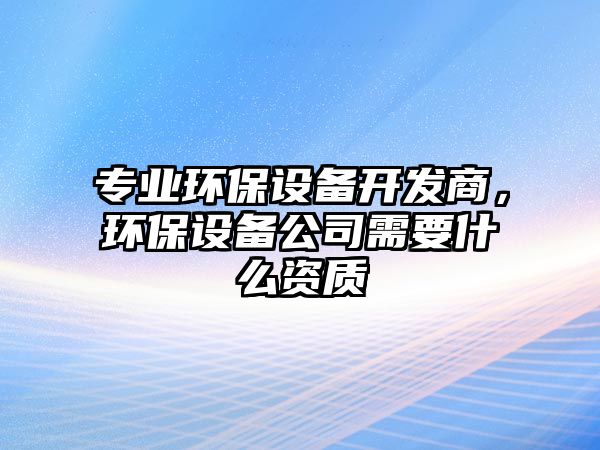 專業(yè)環(huán)保設(shè)備開發(fā)商，環(huán)保設(shè)備公司需要什么資質(zhì)