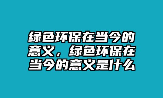 綠色環(huán)保在當(dāng)今的意義，綠色環(huán)保在當(dāng)今的意義是什么