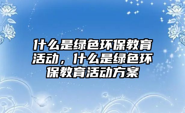 什么是綠色環(huán)保教育活動，什么是綠色環(huán)保教育活動方案