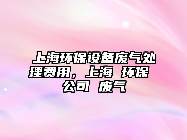 上海環(huán)保設(shè)備廢氣處理費(fèi)用，上海 環(huán)保 公司 廢氣