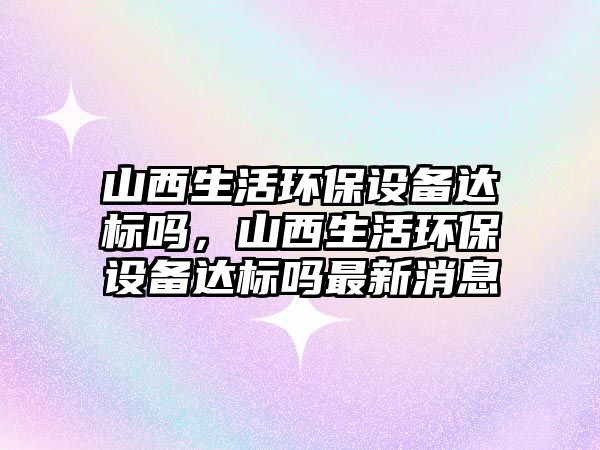 山西生活環(huán)保設備達標嗎，山西生活環(huán)保設備達標嗎最新消息