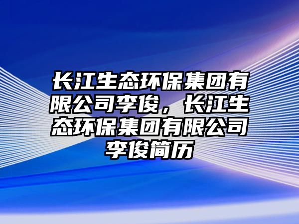 長江生態(tài)環(huán)保集團有限公司李俊，長江生態(tài)環(huán)保集團有限公司李俊簡歷