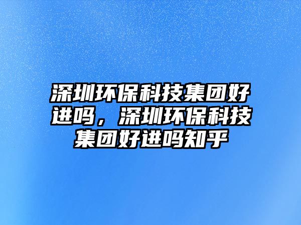 深圳環(huán)?？萍技瘓F(tuán)好進(jìn)嗎，深圳環(huán)?？萍技瘓F(tuán)好進(jìn)嗎知乎