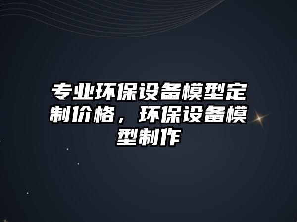 專業(yè)環(huán)保設備模型定制價格，環(huán)保設備模型制作