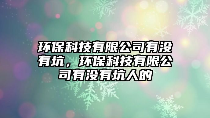 環(huán)保科技有限公司有沒有坑，環(huán)?？萍加邢薰居袥]有坑人的