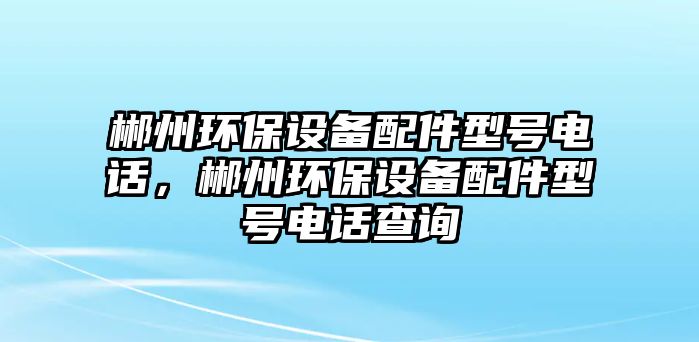 郴州環(huán)保設(shè)備配件型號(hào)電話，郴州環(huán)保設(shè)備配件型號(hào)電話查詢