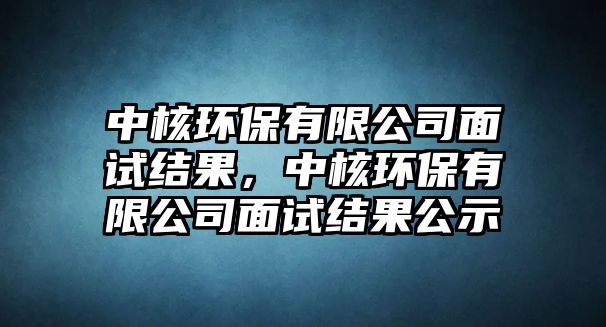 中核環(huán)保有限公司面試結(jié)果，中核環(huán)保有限公司面試結(jié)果公示