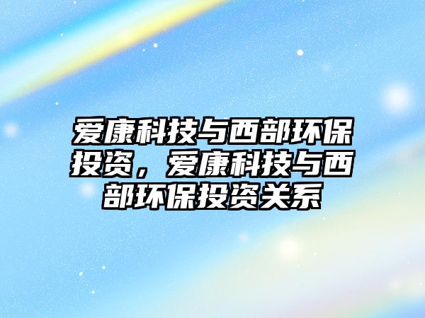 愛康科技與西部環(huán)保投資，愛康科技與西部環(huán)保投資關(guān)系