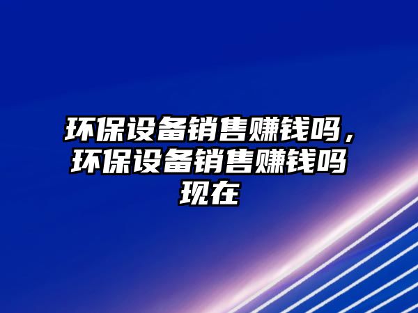 環(huán)保設備銷售賺錢嗎，環(huán)保設備銷售賺錢嗎現(xiàn)在