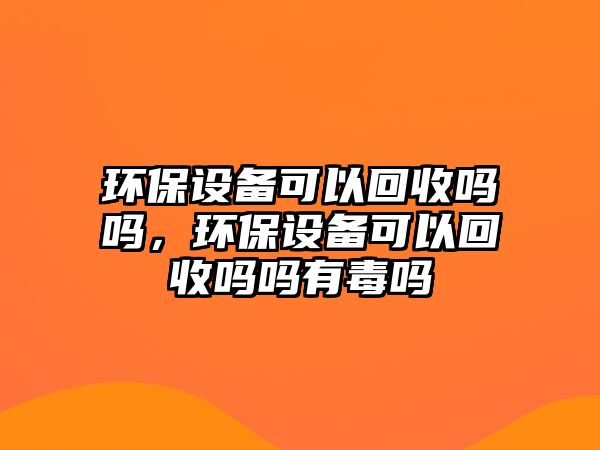 環(huán)保設備可以回收嗎嗎，環(huán)保設備可以回收嗎嗎有毒嗎