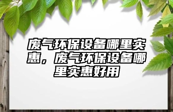 廢氣環(huán)保設備哪里實惠，廢氣環(huán)保設備哪里實惠好用