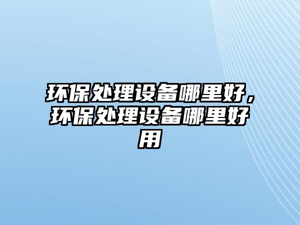 環(huán)保處理設備哪里好，環(huán)保處理設備哪里好用