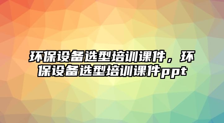 環(huán)保設(shè)備選型培訓(xùn)課件，環(huán)保設(shè)備選型培訓(xùn)課件ppt