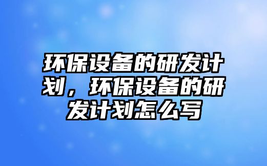 環(huán)保設(shè)備的研發(fā)計劃，環(huán)保設(shè)備的研發(fā)計劃怎么寫