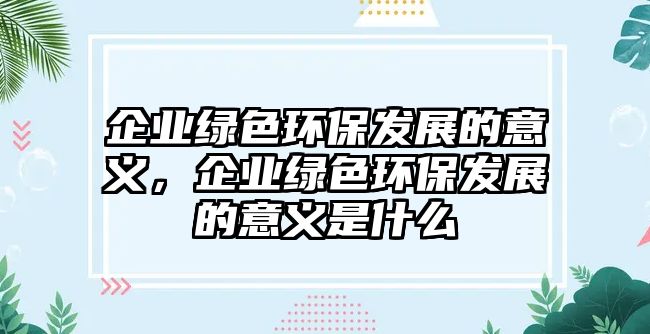 企業(yè)綠色環(huán)保發(fā)展的意義，企業(yè)綠色環(huán)保發(fā)展的意義是什么