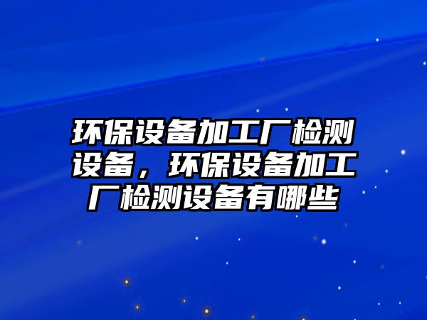 環(huán)保設備加工廠檢測設備，環(huán)保設備加工廠檢測設備有哪些