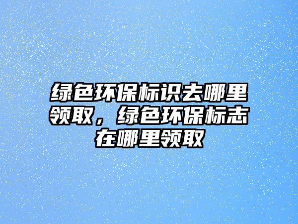 綠色環(huán)保標(biāo)識去哪里領(lǐng)取，綠色環(huán)保標(biāo)志在哪里領(lǐng)取