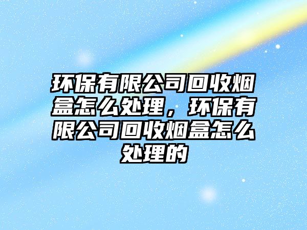 環(huán)保有限公司回收煙盒怎么處理，環(huán)保有限公司回收煙盒怎么處理的