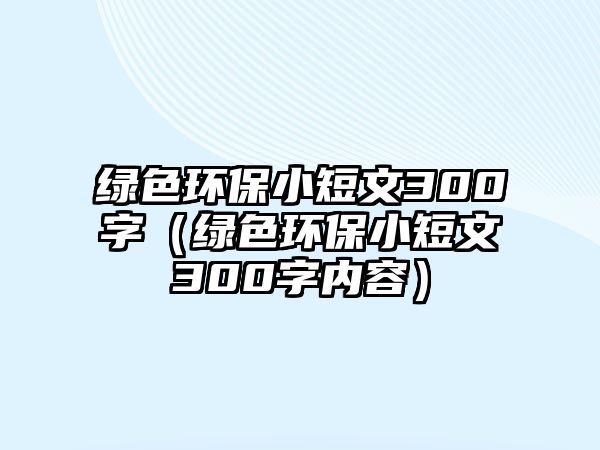 綠色環(huán)保小短文300字（綠色環(huán)保小短文300字內(nèi)容）