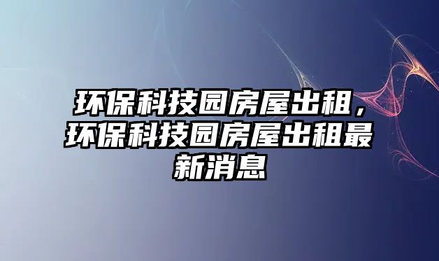 環(huán)保科技園房屋出租，環(huán)?？萍紙@房屋出租最新消息