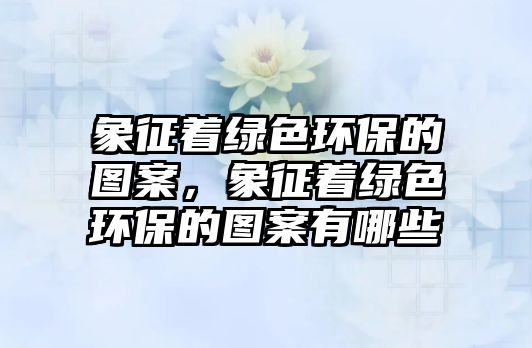 象征著綠色環(huán)保的圖案，象征著綠色環(huán)保的圖案有哪些