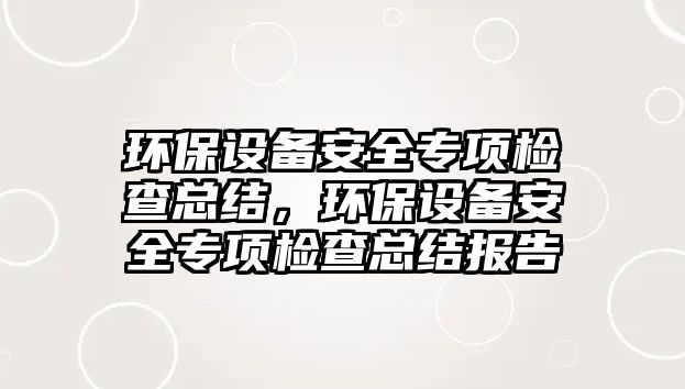 環(huán)保設(shè)備安全專項檢查總結(jié)，環(huán)保設(shè)備安全專項檢查總結(jié)報告