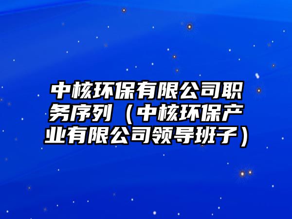 中核環(huán)保有限公司職務序列（中核環(huán)保產業(yè)有限公司領導班子）