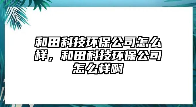 和田科技環(huán)保公司怎么樣，和田科技環(huán)保公司怎么樣啊