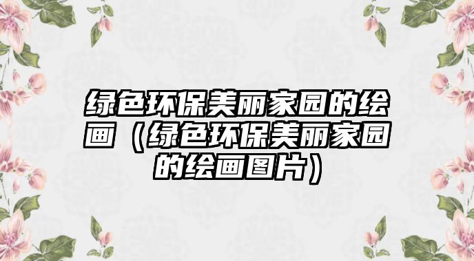 綠色環(huán)保美麗家園的繪畫（綠色環(huán)保美麗家園的繪畫圖片）