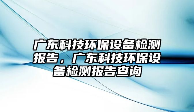 廣東科技環(huán)保設(shè)備檢測(cè)報(bào)告，廣東科技環(huán)保設(shè)備檢測(cè)報(bào)告查詢