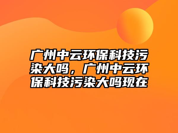 廣州中云環(huán)?？萍嘉廴敬髥?，廣州中云環(huán)保科技污染大嗎現(xiàn)在