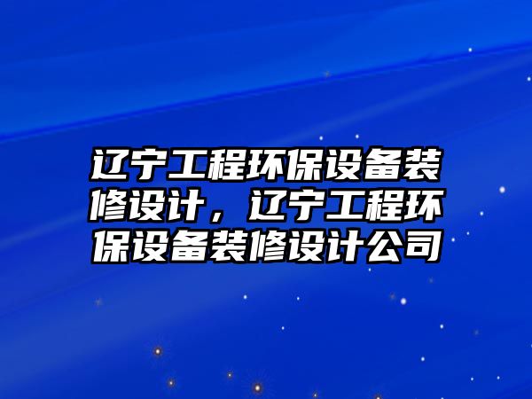 遼寧工程環(huán)保設(shè)備裝修設(shè)計(jì)，遼寧工程環(huán)保設(shè)備裝修設(shè)計(jì)公司