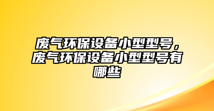 廢氣環(huán)保設備小型型號，廢氣環(huán)保設備小型型號有哪些